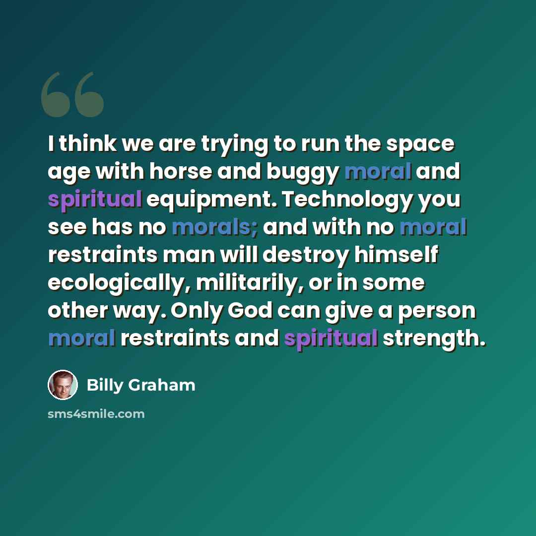 “I think we are trying to run the space age with horse and buggy moral and spiritual equipment. Technology you see has no morals; and with no moral restraints man will destroy himself ecologically, militarily, or in some other way. Only God can give a person moral restraints and spiritual strength.” quote by Billy Graham