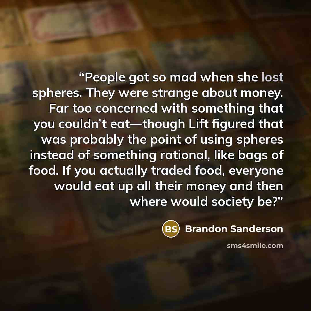 “People got so mad when she lost spheres. They were strange about money. Far too concerned with something that you couldn’t eat—though Lift figured that was probably the point of using spheres instead of something rational, like bags of food. If you actually traded food, everyone would eat up all…” quote by Brandon Sanderson