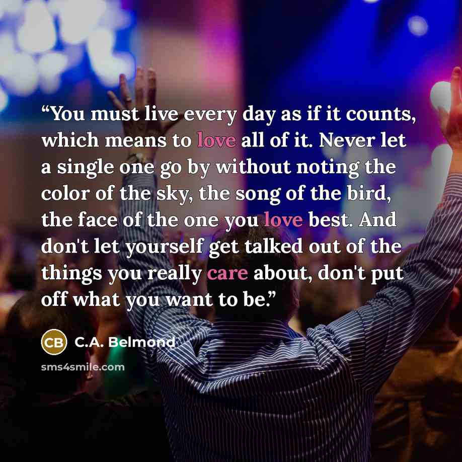 “You must live every day as if it counts, which means to love all of it. Never let a single one go by without noting the color of the sky, the song of the bird, the face of the one you love best. And don't let yourself get talked out of the things you really care about, don't put off what you want…” quote by C.A. Belmond