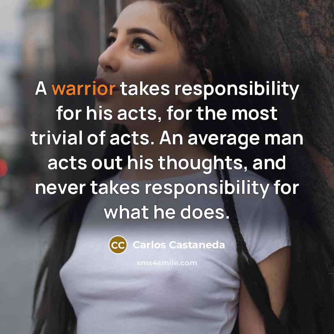 “A warrior takes responsibility for his acts, for the most trivial of acts. An average man acts out his thoughts, and never takes responsibility for what he does.” quote by Carlos Castaneda