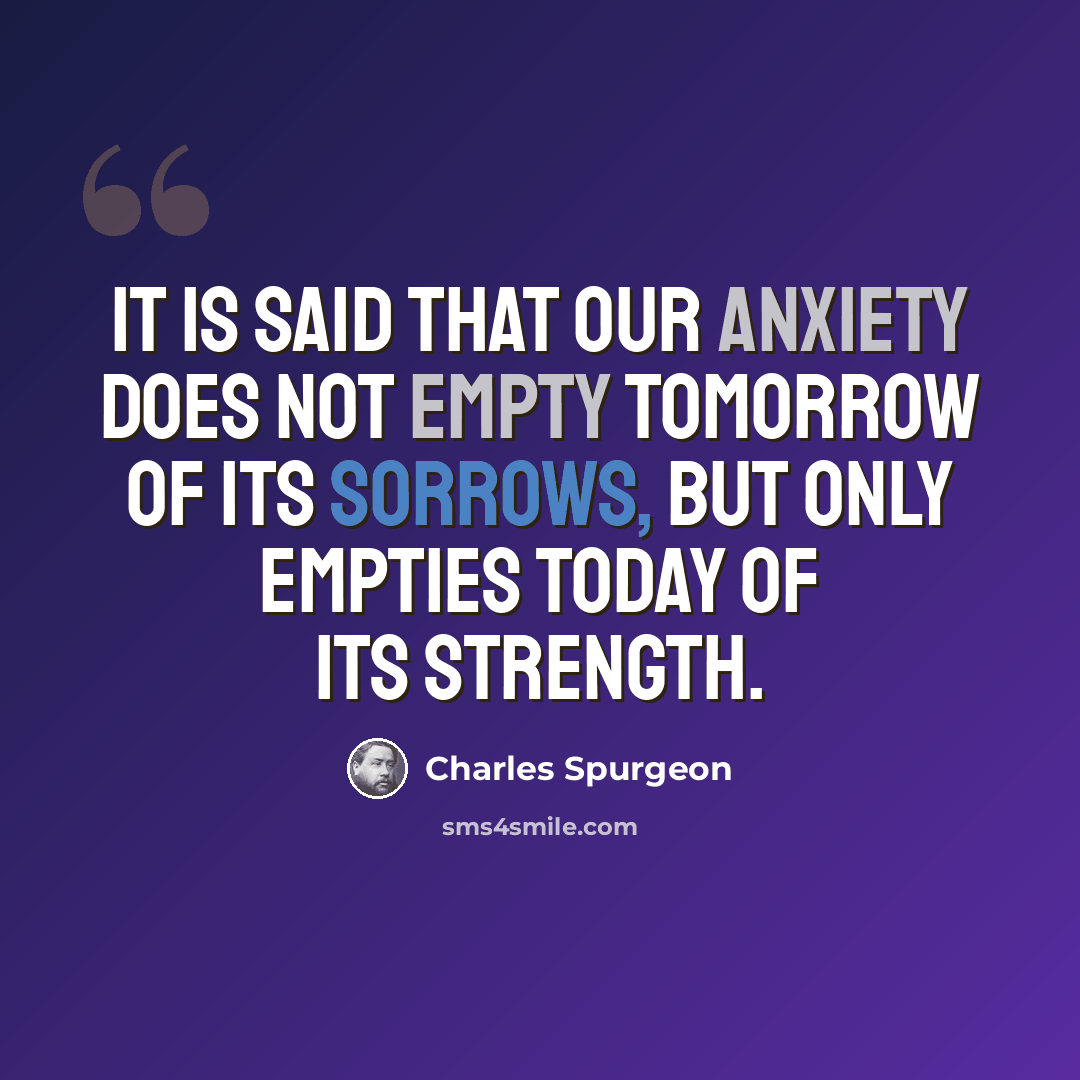 “It is said that our anxiety does not empty tomorrow of its sorrows, but only empties today of its strength.” quote by Charles Spurgeon