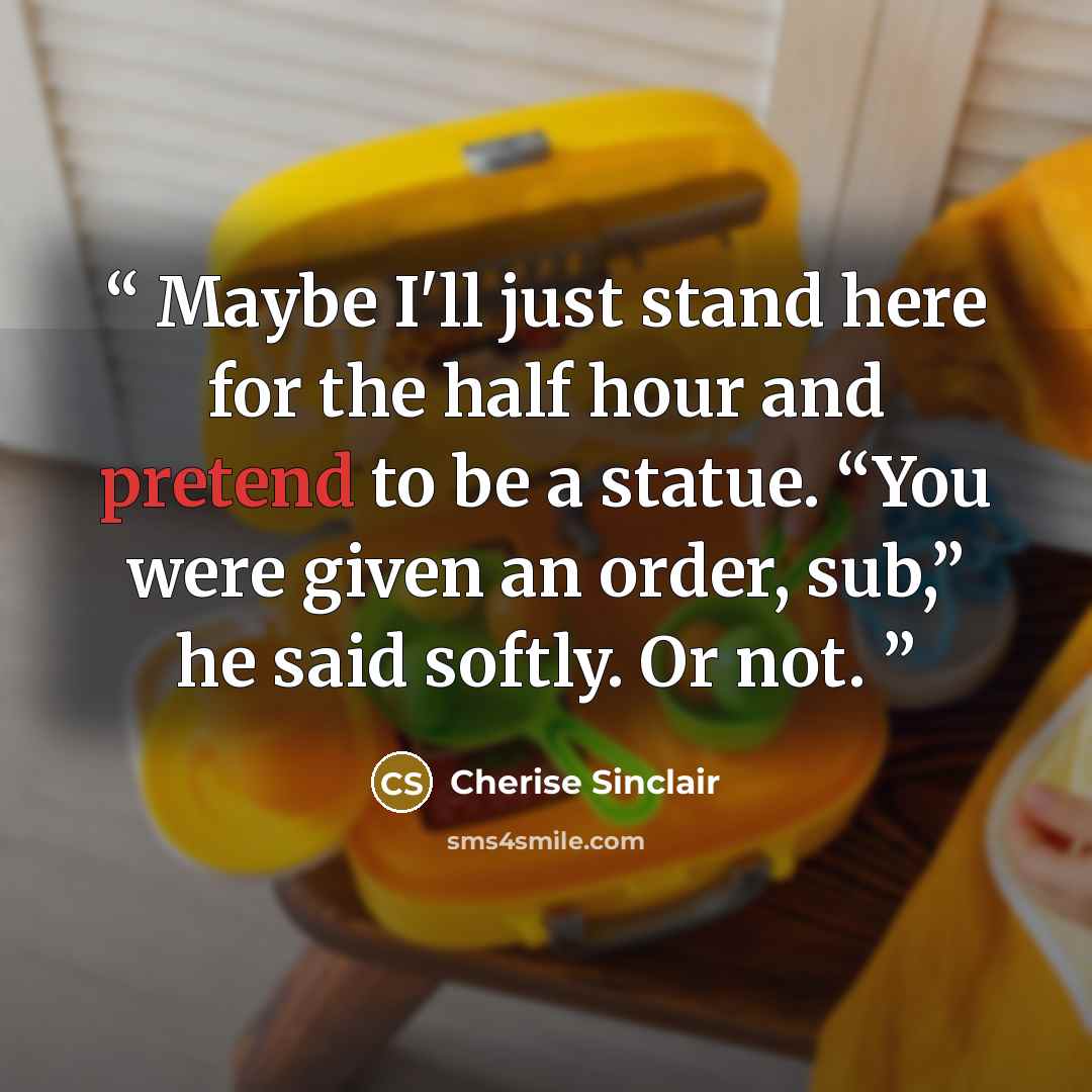 “Maybe I'll just stand here for the half hour and pretend to be a statue. “You were given an order, sub,” he said softly. Or not.” quote by Cherise Sinclair