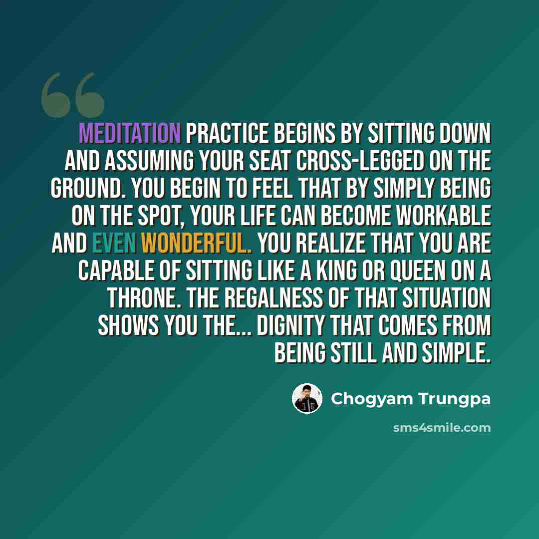 “Meditation practice begins by sitting down and assuming your seat cross-legged on the ground. You begin to feel that by simply being on the spot, your life can become workable and even wonderful. You realize that you are capable of sitting like a king or queen on a throne. The regalness of that…” quote by Chogyam Trungpa