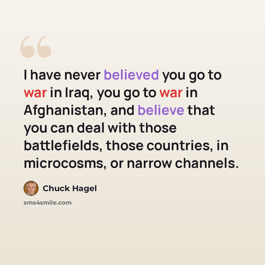 “I have never believed you go to war in Iraq, you go to war in Afghanistan, and believe that you can deal with those battlefields, those countries, in microcosms, or narrow channels.” quote by Chuck Hagel