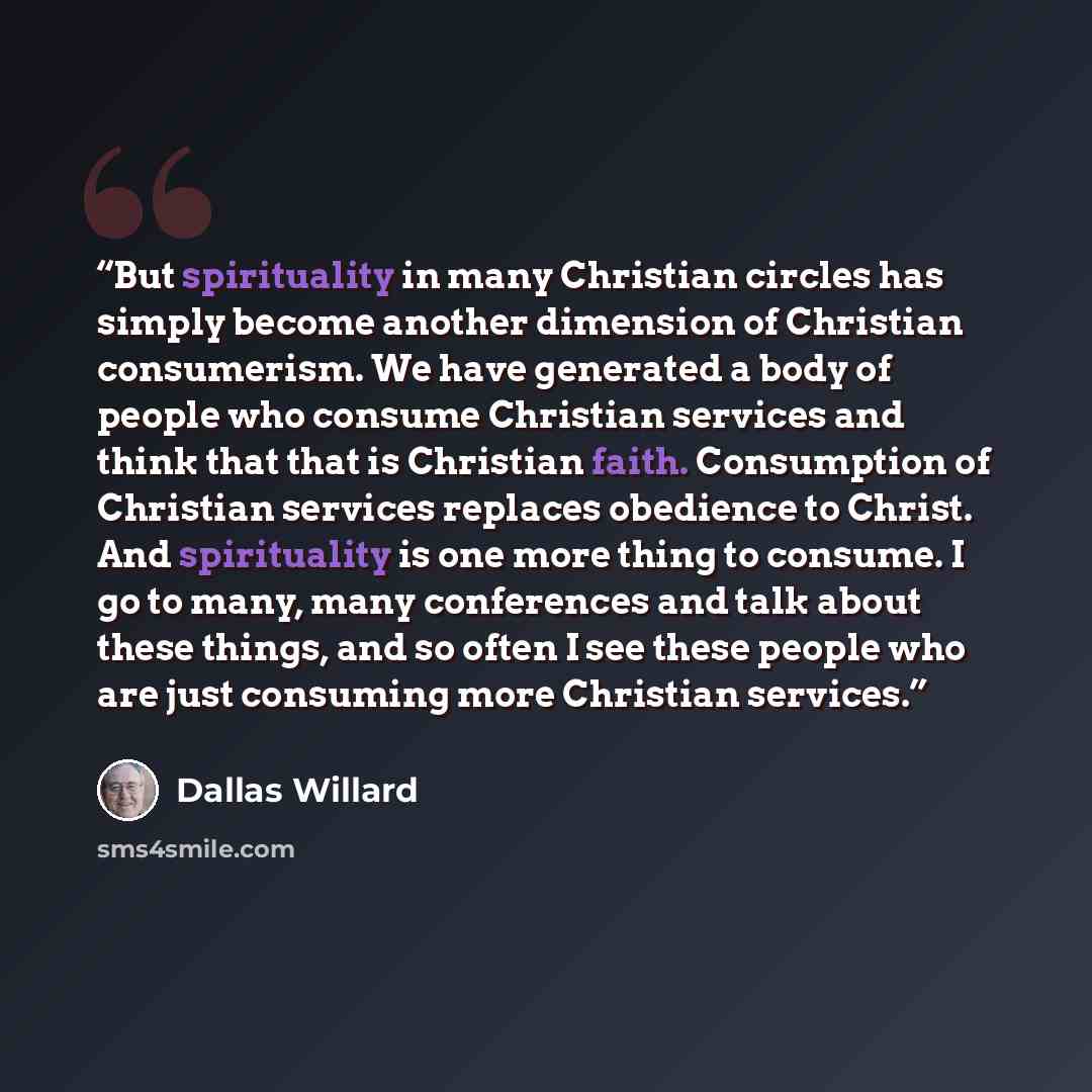 “But spirituality in many Christian circles has simply become another dimension of Christian consumerism. We have generated a body of people who consume Christian services and think that that is Christian faith. Consumption of Christian services replaces obedience to Christ. And spirituality is one…” quote by Dallas Willard