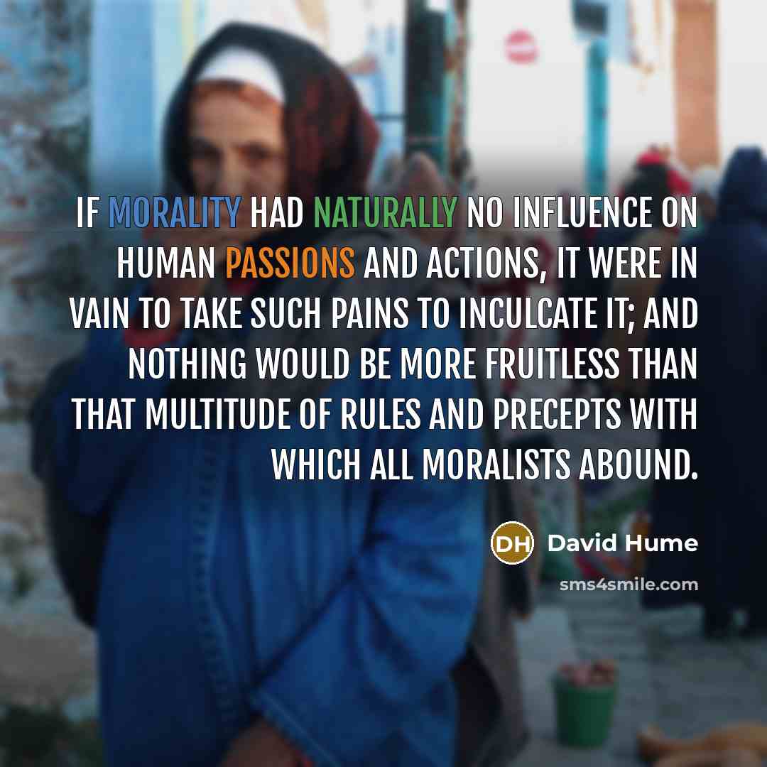 “If morality had naturally no influence on human passions and actions, it were in vain to take such pains to inculcate it; and nothing would be more fruitless than that multitude of rules and precepts with which all moralists abound.” quote by David Hume