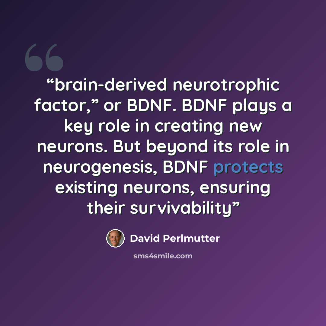 “brain-derived neurotrophic factor,” or BDNF. BDNF plays a key role in creating new neurons. But beyond its role in neurogenesis, BDNF protects existing neurons, ensuring their survivability” quote by David Perlmutter