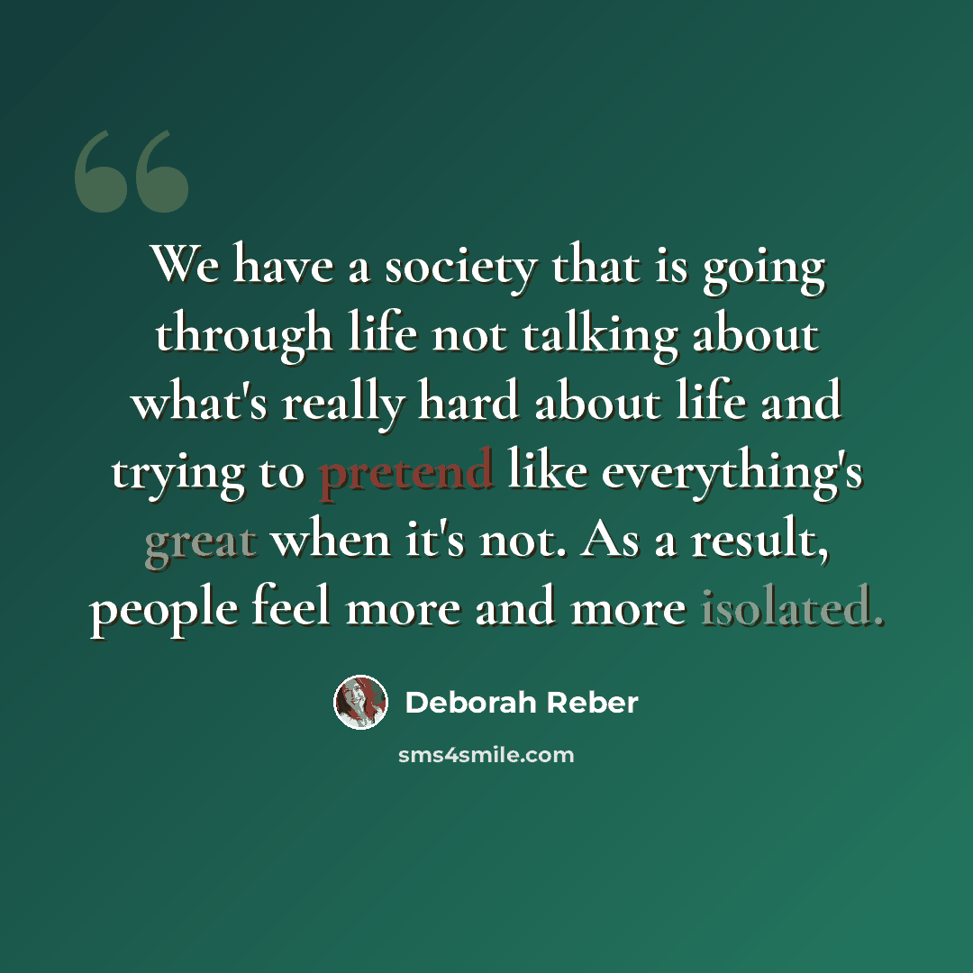 “We have a society that is going through life not talking about what's really hard about life and trying to pretend like everything's great when it's not. As a result, people feel more and more isolated.” quote by Deborah Reber