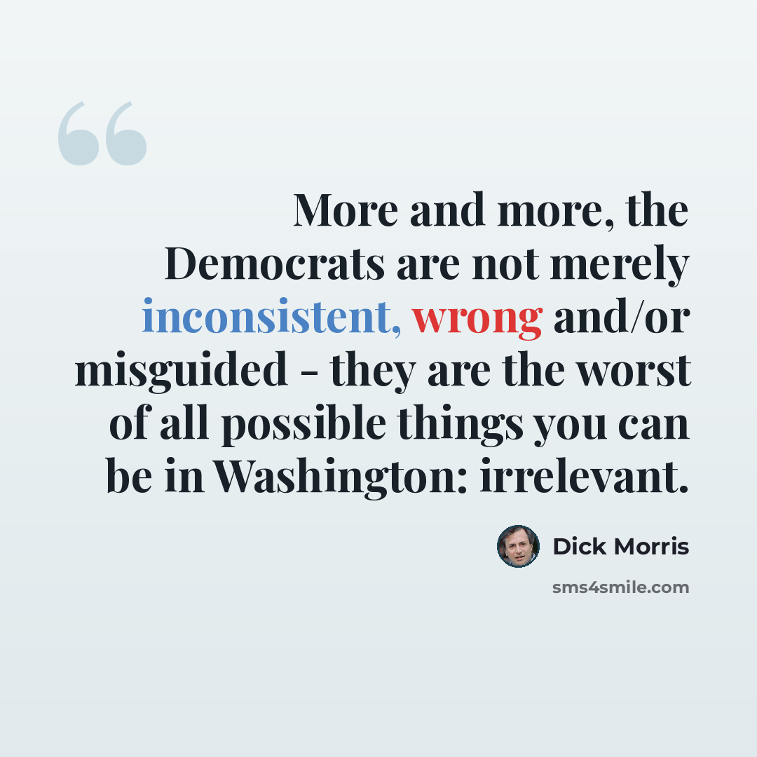“More and more, the Democrats are not merely inconsistent, wrong and/or misguided - they are the worst of all possible things you can be in Washington: irrelevant.” quote by Dick Morris