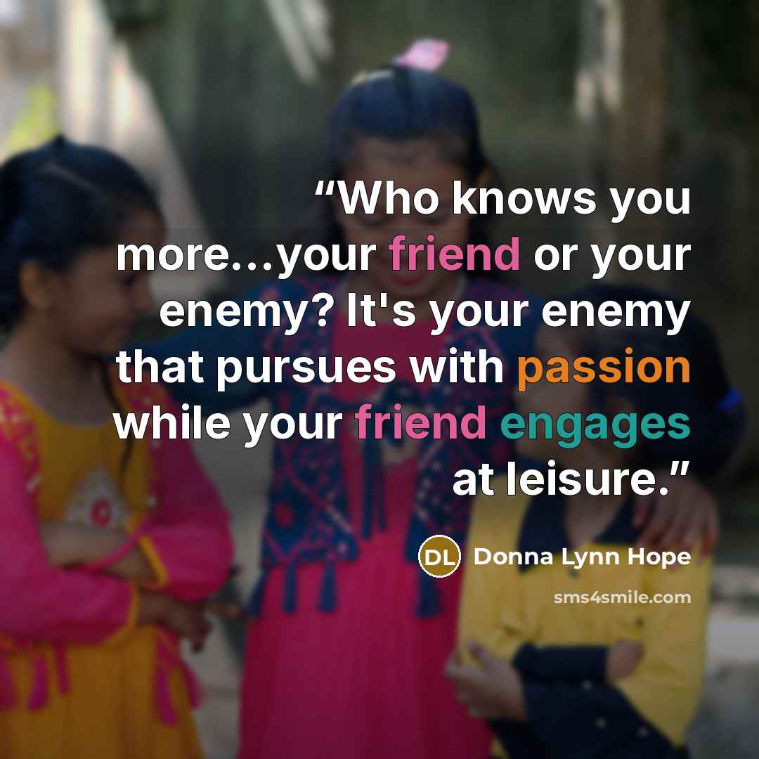 “Who knows you more...your friend or your enemy? It's your enemy that pursues with passion while your friend engages at leisure.” quote by Donna Lynn Hope