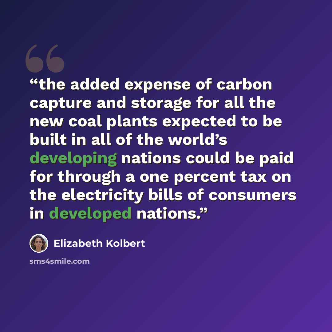 “the added expense of carbon capture and storage for all the new coal plants expected to be built in all of the world’s developing nations could be paid for through a one percent tax on the electricity bills of consumers in developed nations.” quote by Elizabeth Kolbert