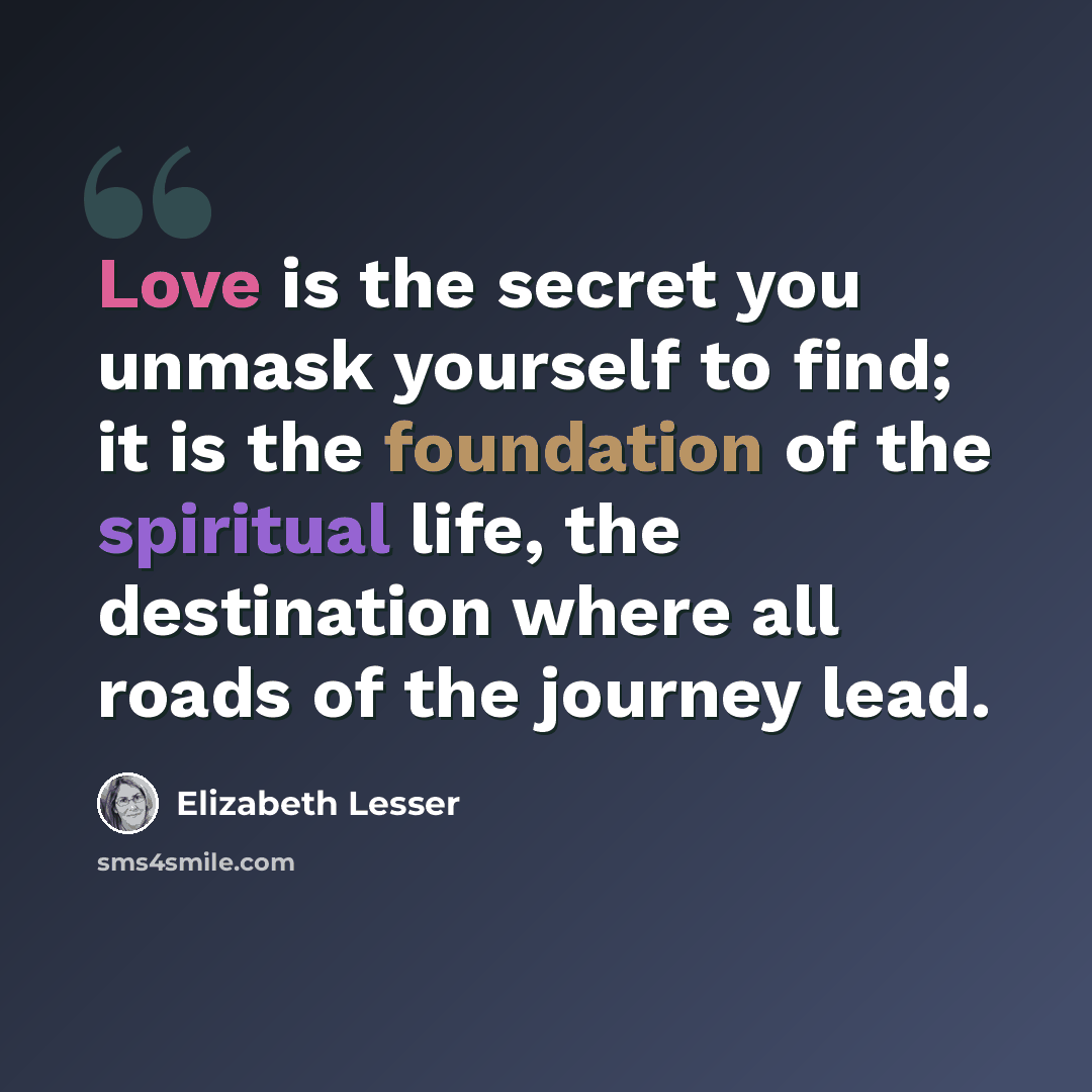 “Love is the secret you unmask yourself to find; it is the foundation of the spiritual life, the destination where all roads of the journey lead.” quote by Elizabeth Lesser