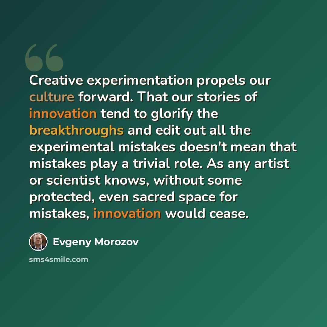 “Creative experimentation propels our culture forward. That our stories of innovation tend to glorify the breakthroughs and edit out all the experimental mistakes doesn't mean that mistakes play a trivial role. As any artist or scientist knows, without some protected, even sacred space for…” quote by Evgeny Morozov