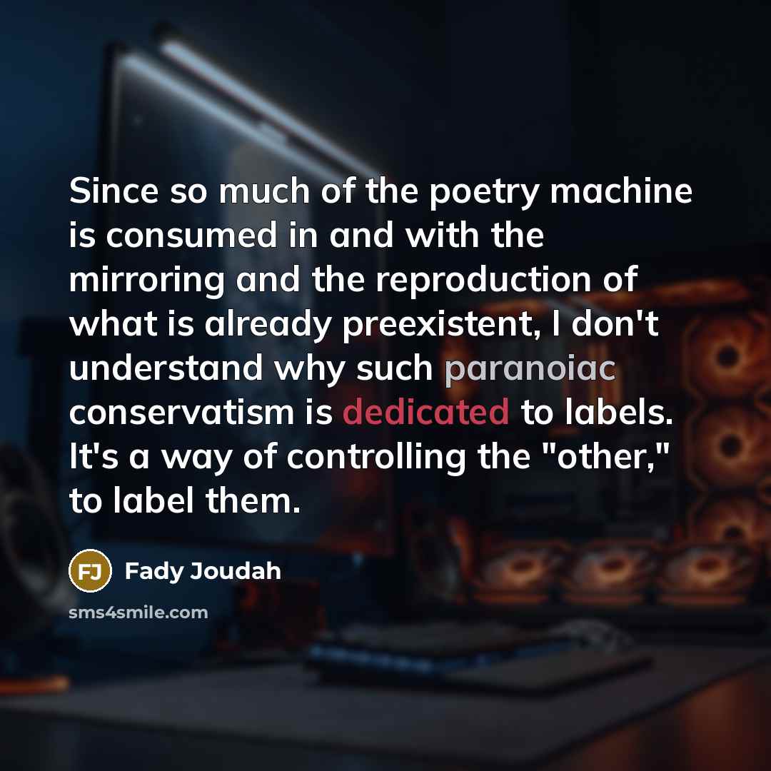 “Since so much of the poetry machine is consumed in and with the mirroring and the reproduction of what is already preexistent, I don't understand why such paranoiac conservatism is dedicated to labels. It's a way of controlling the "other," to label them.” quote by Fady Joudah
