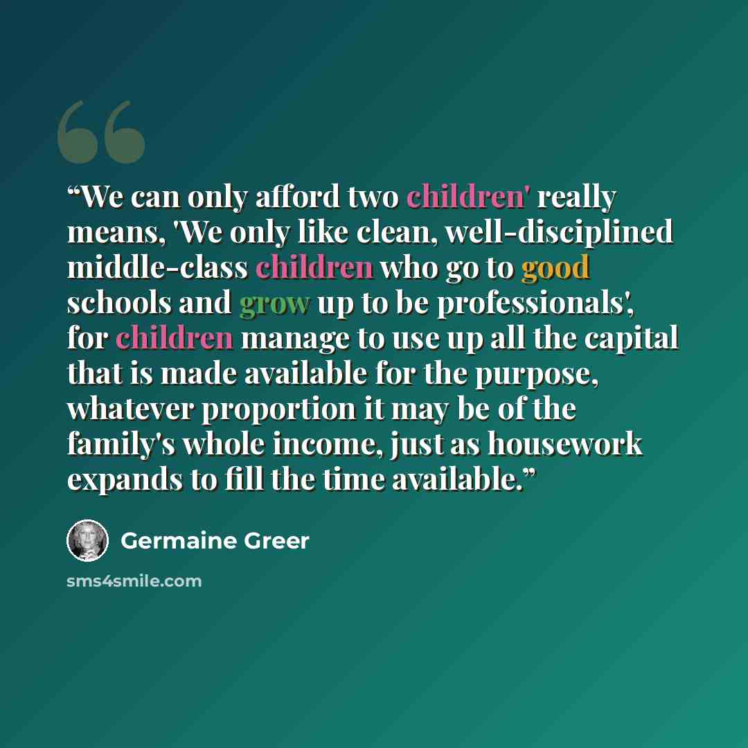 “We can only afford two children' really means, 'We only like clean, well-disciplined middle-class children who go to good schools and grow up to be professionals', for children manage to use up all the capital that is made available for the purpose, whatever proportion it may be of the family's…” quote by Germaine Greer