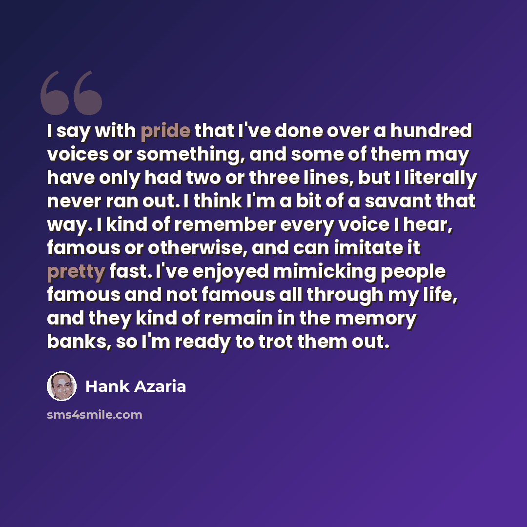 “I say with pride that I've done over a hundred voices or something, and some of them may have only had two or three lines, but I literally never ran out. I think I'm a bit of a savant that way. I kind of remember every voice I hear, famous or otherwise, and can imitate it pretty fast. I've enjoyed…” quote by Hank Azaria