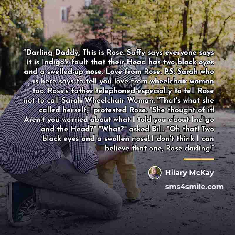 “Darling Daddy, This is Rose. Saffy says everyone says it is Indigo's fault that their Head has two black eyes and a swelled-up nose. Love from Rose. P.S. Sarah who is here says to tell you love from wheelchair woman too. Rose's father telephoned especially to tell Rose not to call Sarah Wheelchair…” quote by Hilary McKay