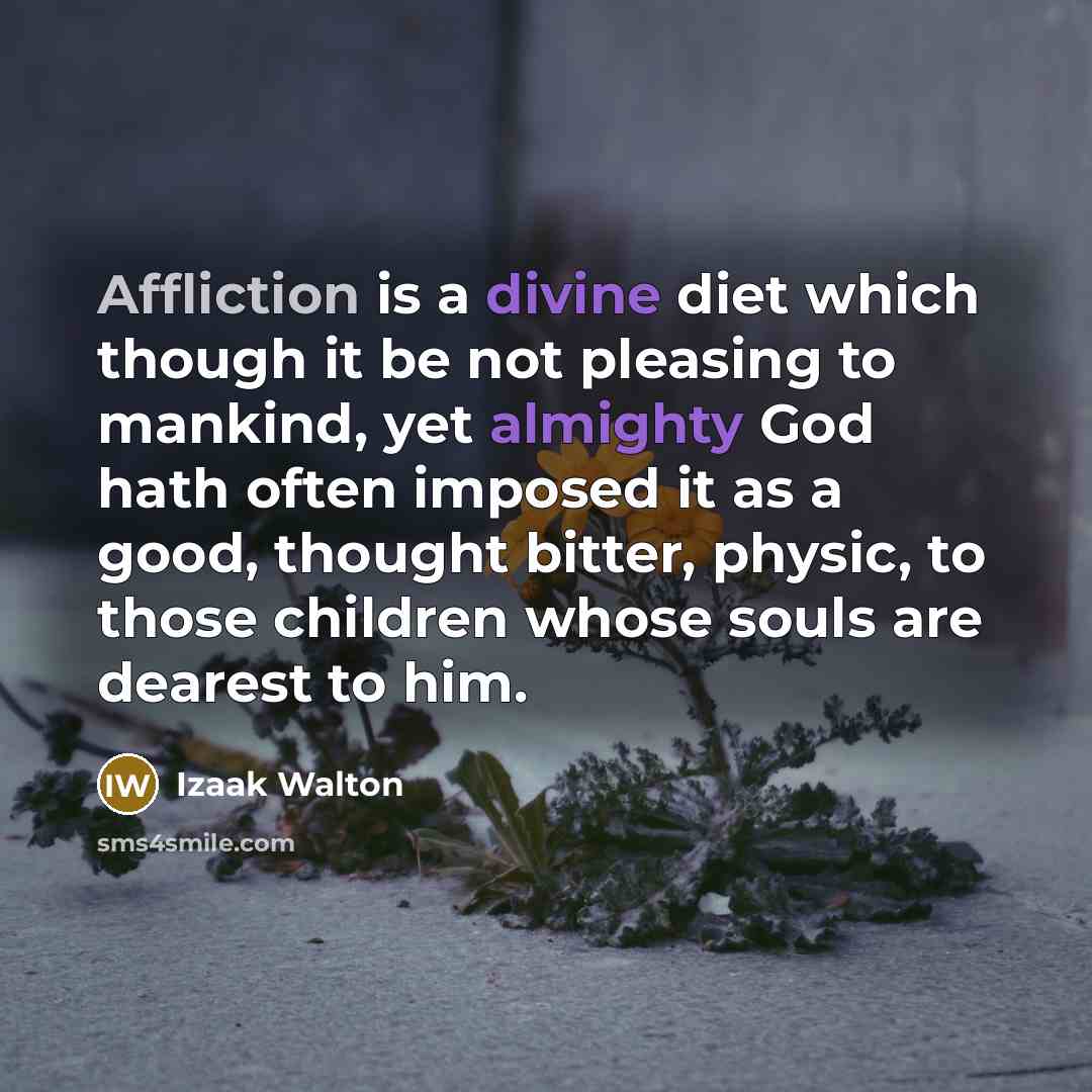 “Affliction is a divine diet which though it be not pleasing to mankind, yet almighty God hath often imposed it as a good, thought bitter, physic, to those children whose souls are dearest to him.” quote by Izaak Walton