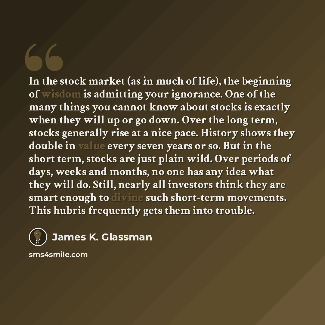 “In the stock market (as in much of life), the beginning of wisdom is admitting your ignorance. One of the many things you cannot know about stocks is exactly when they will up or go down. Over the long term, stocks generally rise at a nice pace. History shows they double in value every seven years…” quote by James K. Glassman