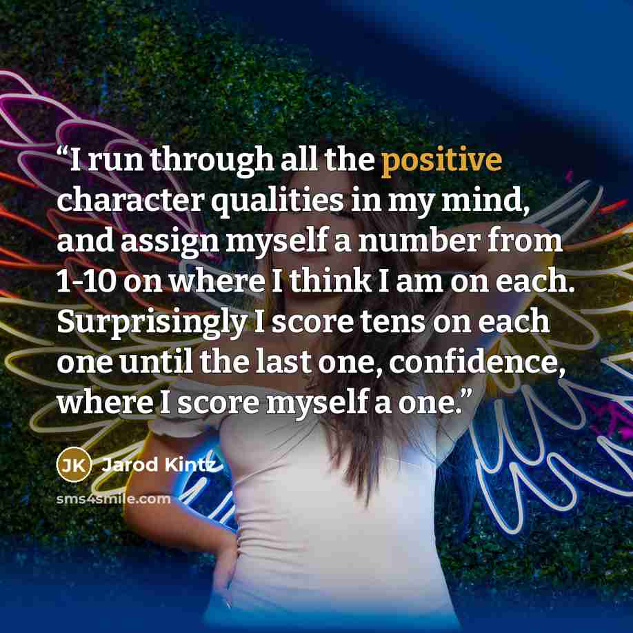 “I run through all the positive character qualities in my mind, and assign myself a number from 1-10 on where I think I am on each. Surprisingly I score tens on each one until the last one, confidence, where I score myself a one.” quote by Jarod Kintz