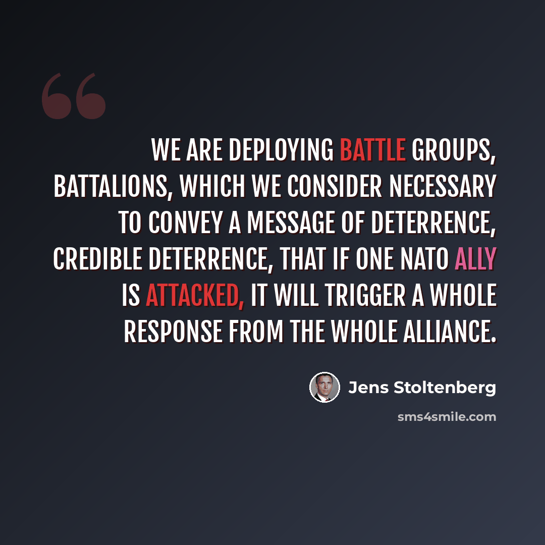“We are deploying battle groups, battalions, which we consider necessary to convey a message of deterrence, credible deterrence, that if one NATO ally is attacked, it will trigger a whole response from the whole alliance.” quote by Jens Stoltenberg