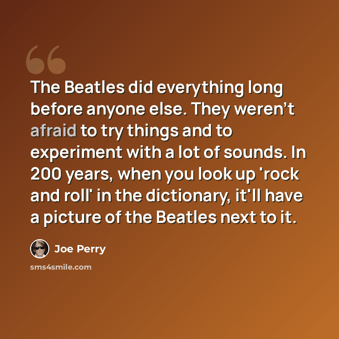 “The Beatles did everything long before anyone else. They weren't afraid to try things and to experiment with a lot of sounds. In 200 years, when you look up 'rock and roll' in the dictionary, it'll have a picture of the Beatles next to it.” quote by Joe Perry