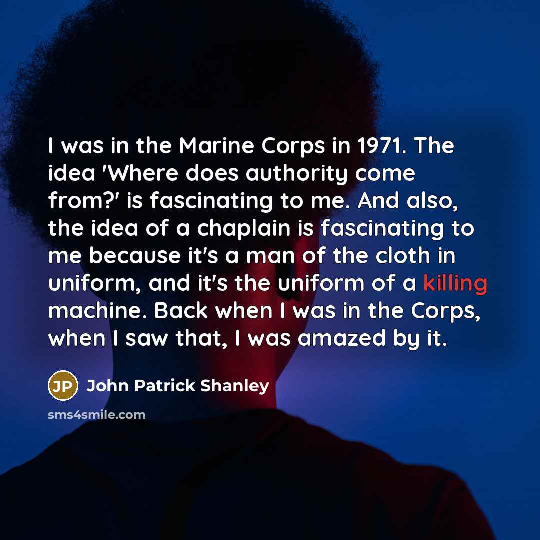 “I was in the Marine Corps in 1971. The idea 'Where does authority come from?' is fascinating to me. And also, the idea of a chaplain is fascinating to me because it's a man of the cloth in uniform, and it's the uniform of a killing machine. Back when I was in the Corps, when I saw that, I was…” quote by John Patrick Shanley