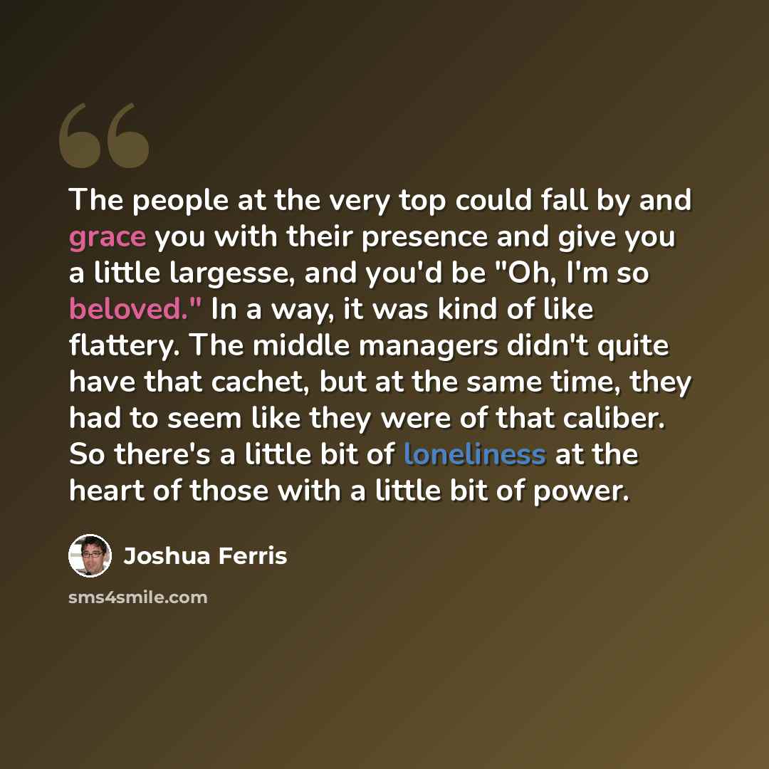 “The people at the very top could fall by and grace you with their presence and give you a little largesse, and you'd be "Oh, I'm so beloved." In a way, it was kind of like flattery. The middle managers didn't quite have that cachet, but at the same time, they had to seem like they were of that…” quote by Joshua Ferris