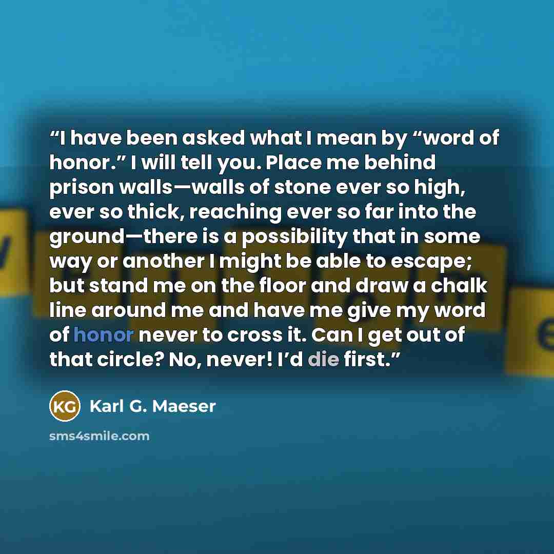 “I have been asked what I mean by “word of honor.” I will tell you. Place me behind prison walls—walls of stone ever so high, ever so thick, reaching ever so far into the ground—there is a possibility that in some way or another I might be able to escape; but stand me on the floor and draw a chalk…” quote by Karl G. Maeser