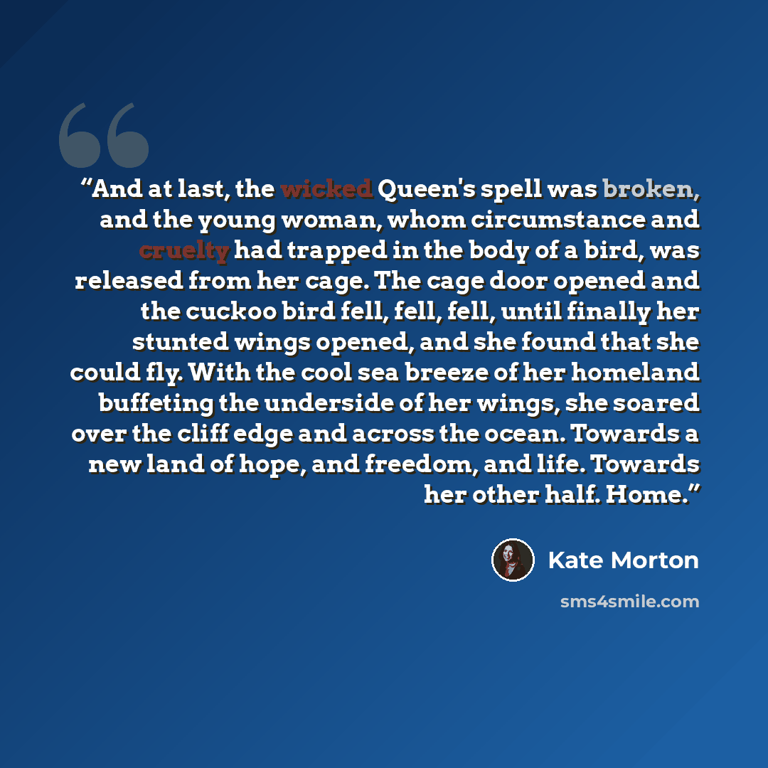 “And at last, the wicked Queen's spell was broken, and the young woman, whom circumstance and cruelty had trapped in the body of a bird, was released from her cage. The cage door opened and the cuckoo bird fell, fell, fell, until finally her stunted wings opened, and she found that she could fly…” quote by Kate Morton