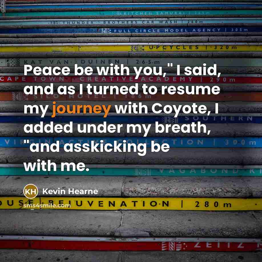 “Peace be with you," I said, and as I turned to resume my journey with Coyote, I added under my breath, "and asskicking be with me.” quote by Kevin Hearne