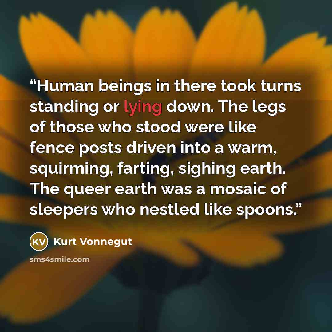 “Human beings in there took turns standing or lying down. The legs of those who stood were like fence posts driven into a warm, squirming, farting, sighing earth. The queer earth was a mosaic of sleepers who nestled like spoons.” quote by Kurt Vonnegut
