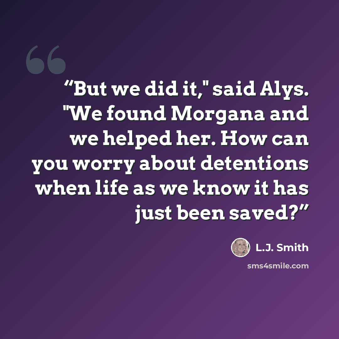 “But we did it," said Alys. "We found Morgana and we helped her. How can you worry about detentions when life as we know it has just been saved?” quote by L.J. Smith