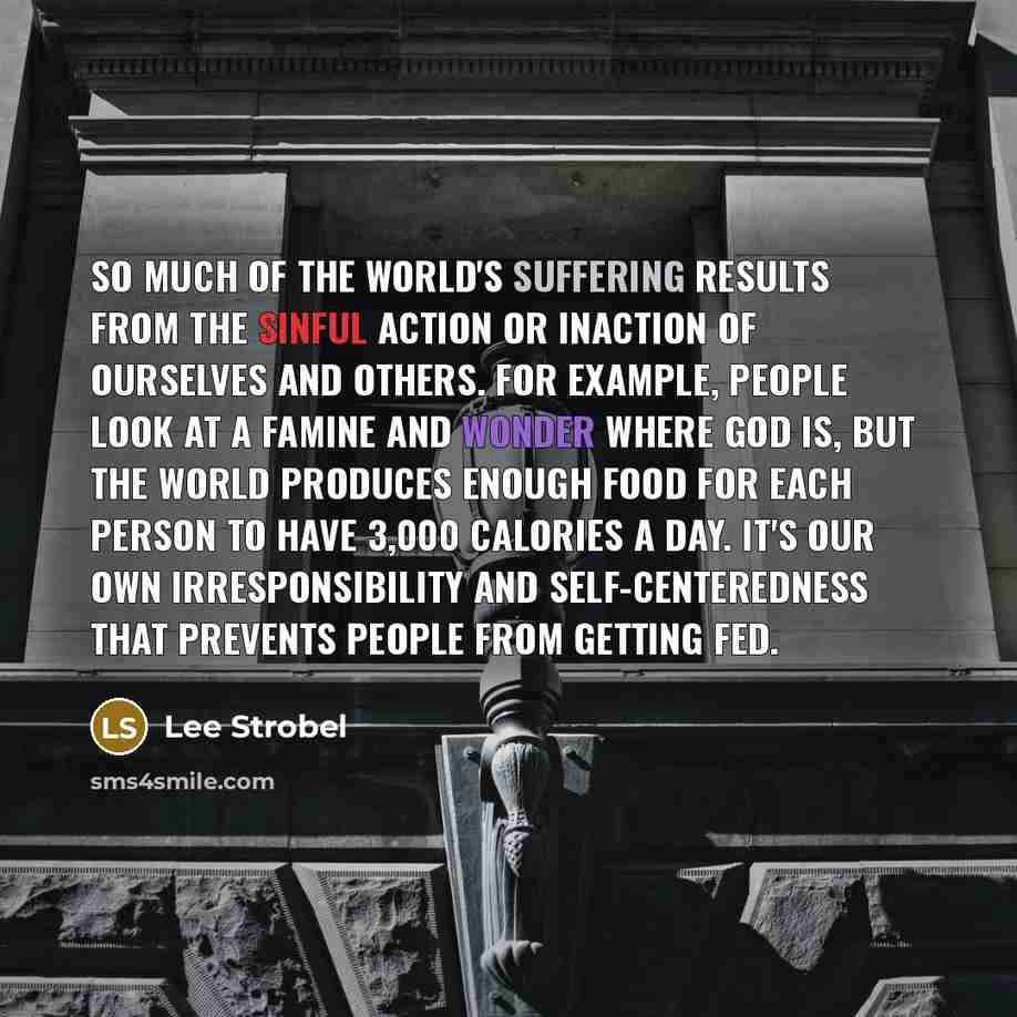“So much of the world's suffering results from the sinful action or inaction of ourselves and others. For example, people look at a famine and wonder where God is, but the world produces enough food for each person to have 3,000 calories a day. It's our own irresponsibility and self-centeredness…” quote by Lee Strobel