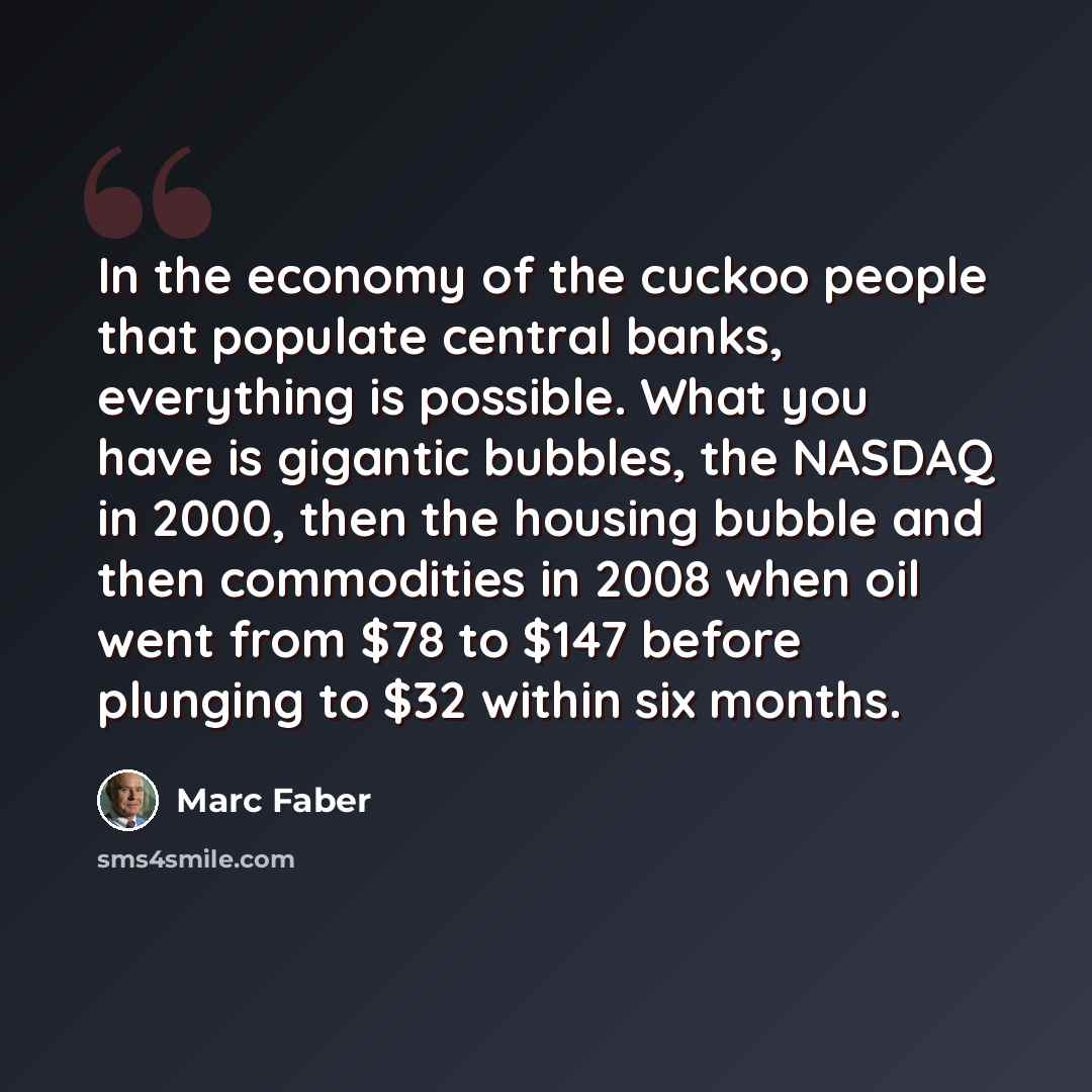 “In the economy of the cuckoo people that populate central banks, everything is possible. What you have is gigantic bubbles, the NASDAQ in 2000, then the housing bubble and then commodities in 2008 when oil went from $78 to $147 before plunging to $32 within six months.” quote by Marc Faber