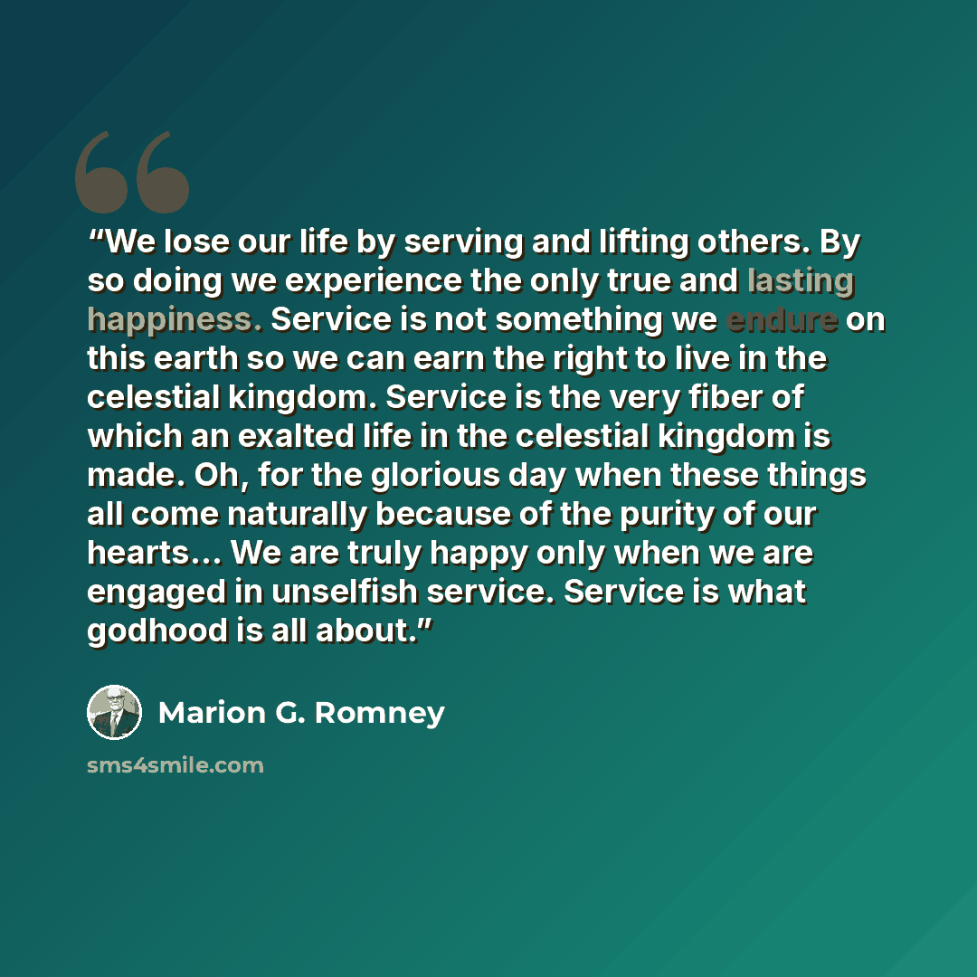 “We lose our life by serving and lifting others. By so doing we experience the only true and lasting happiness. Service is not something we endure on this earth so we can earn the right to live in the celestial kingdom. Service is the very fiber of which an exalted life in the celestial kingdom is…” quote by Marion G. Romney