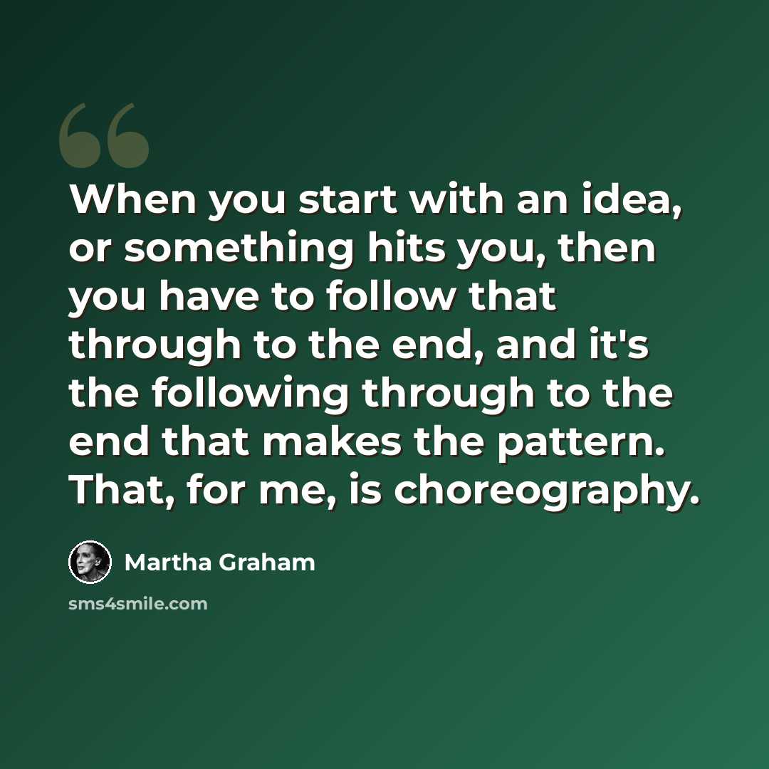 “When you start with an idea, or something hits you, then you have to follow that through to the end, and it's the following through to the end that makes the pattern. That, for me, is choreography.” quote by Martha Graham