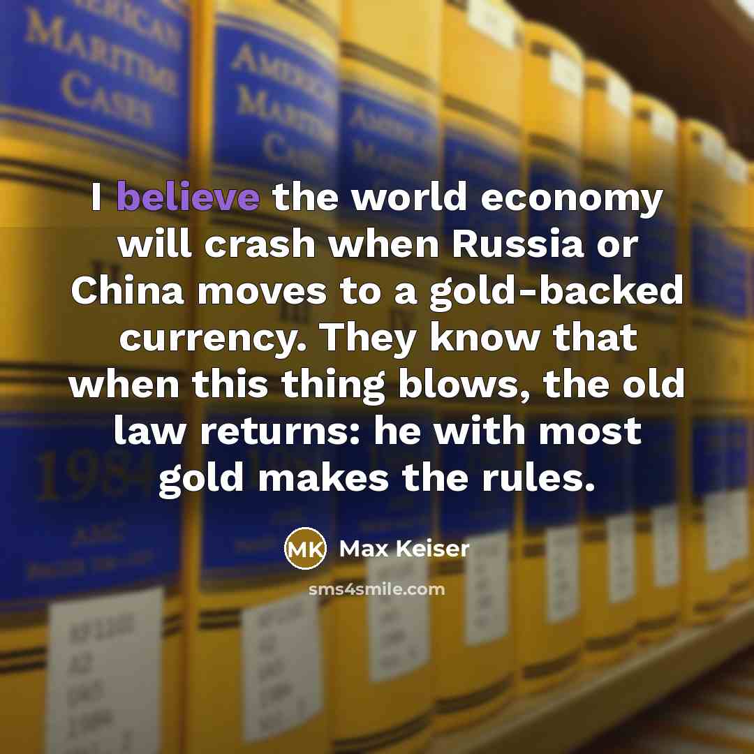 “I believe the world economy will crash when Russia or China moves to a gold-backed currency. They know that when this thing blows, the old law returns: he with most gold makes the rules.” quote by Max Keiser