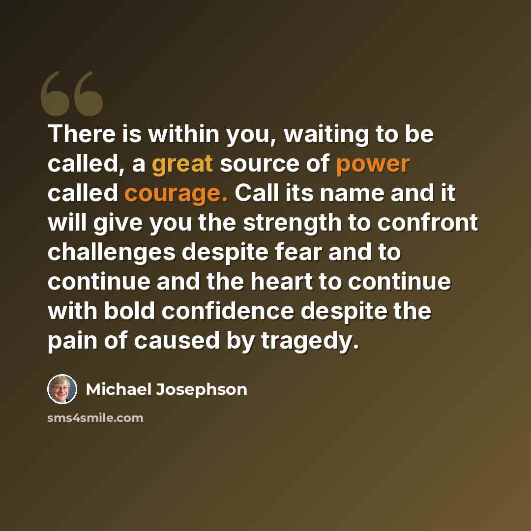 “There is within you, waiting to be called, a great source of power called courage. Call its name and it will give you the strength to confront challenges despite fear and to continue and the heart to continue with bold confidence despite the pain of caused by tragedy.” quote by Michael Josephson