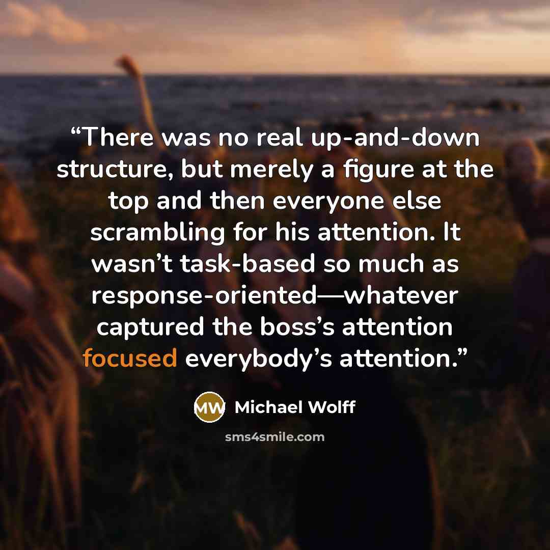 “There was no real up-and-down structure, but merely a figure at the top and then everyone else scrambling for his attention. It wasn’t task-based so much as response-oriented—whatever captured the boss’s attention focused everybody’s attention.” quote by Michael Wolff