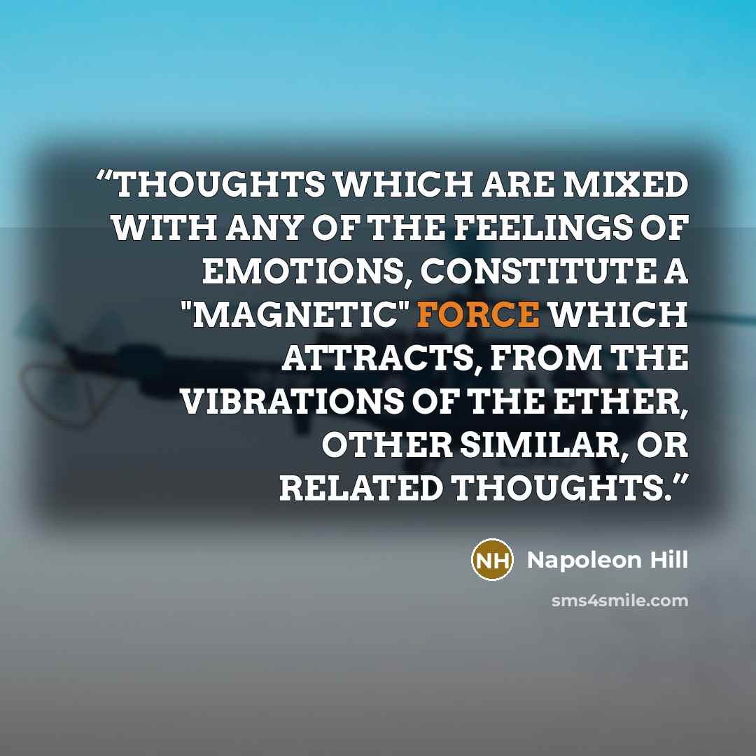 “THOUGHTS WHICH ARE MIXED WITH ANY OF THE FEELINGS OF EMOTIONS, CONSTITUTE A "MAGNETIC" FORCE WHICH ATTRACTS, FROM THE VIBRATIONS OF THE ETHER, OTHER SIMILAR, OR RELATED THOUGHTS.” quote by Napoleon Hill