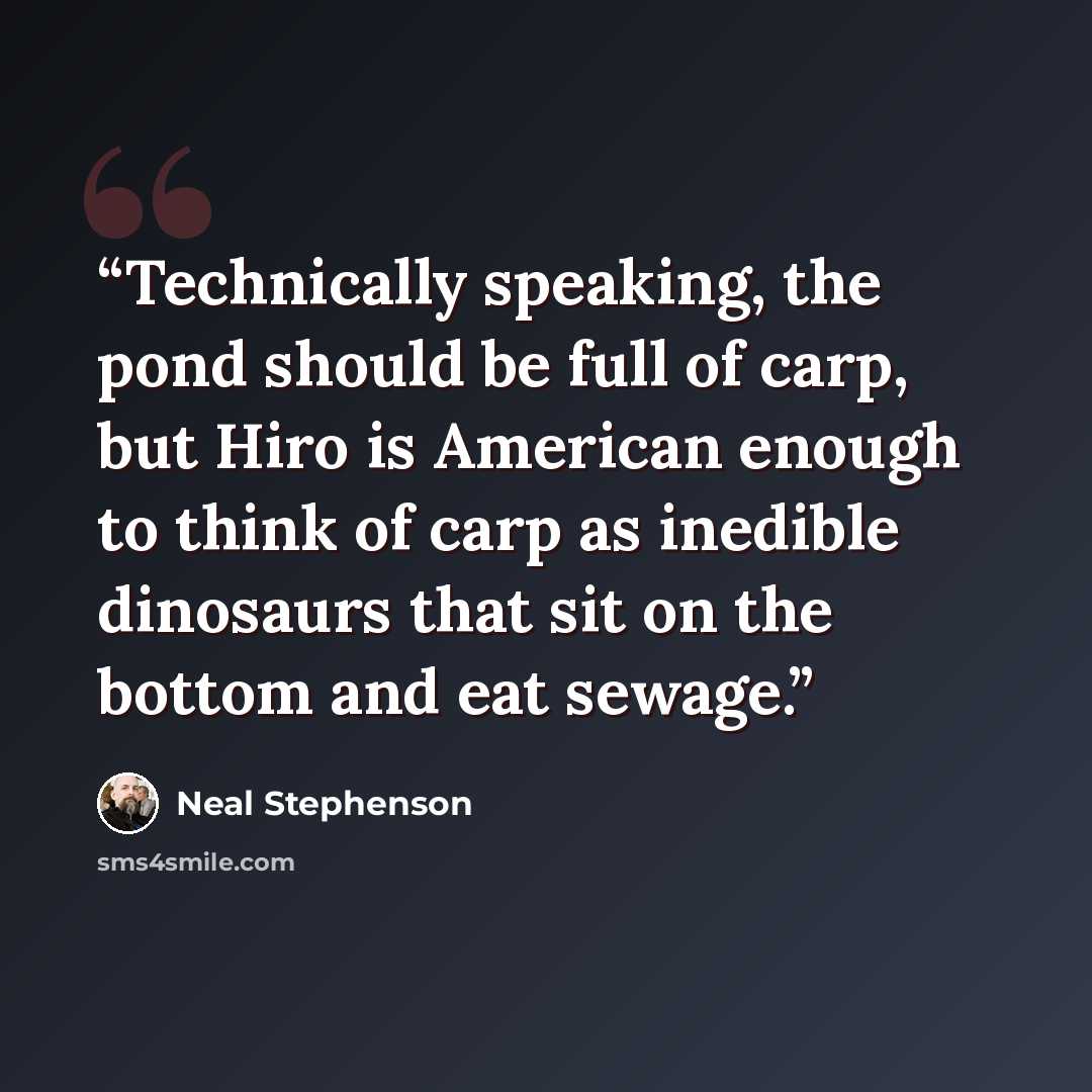 “Technically speaking, the pond should be full of carp, but Hiro is American enough to think of carp as inedible dinosaurs that sit on the bottom and eat sewage.” quote by Neal Stephenson