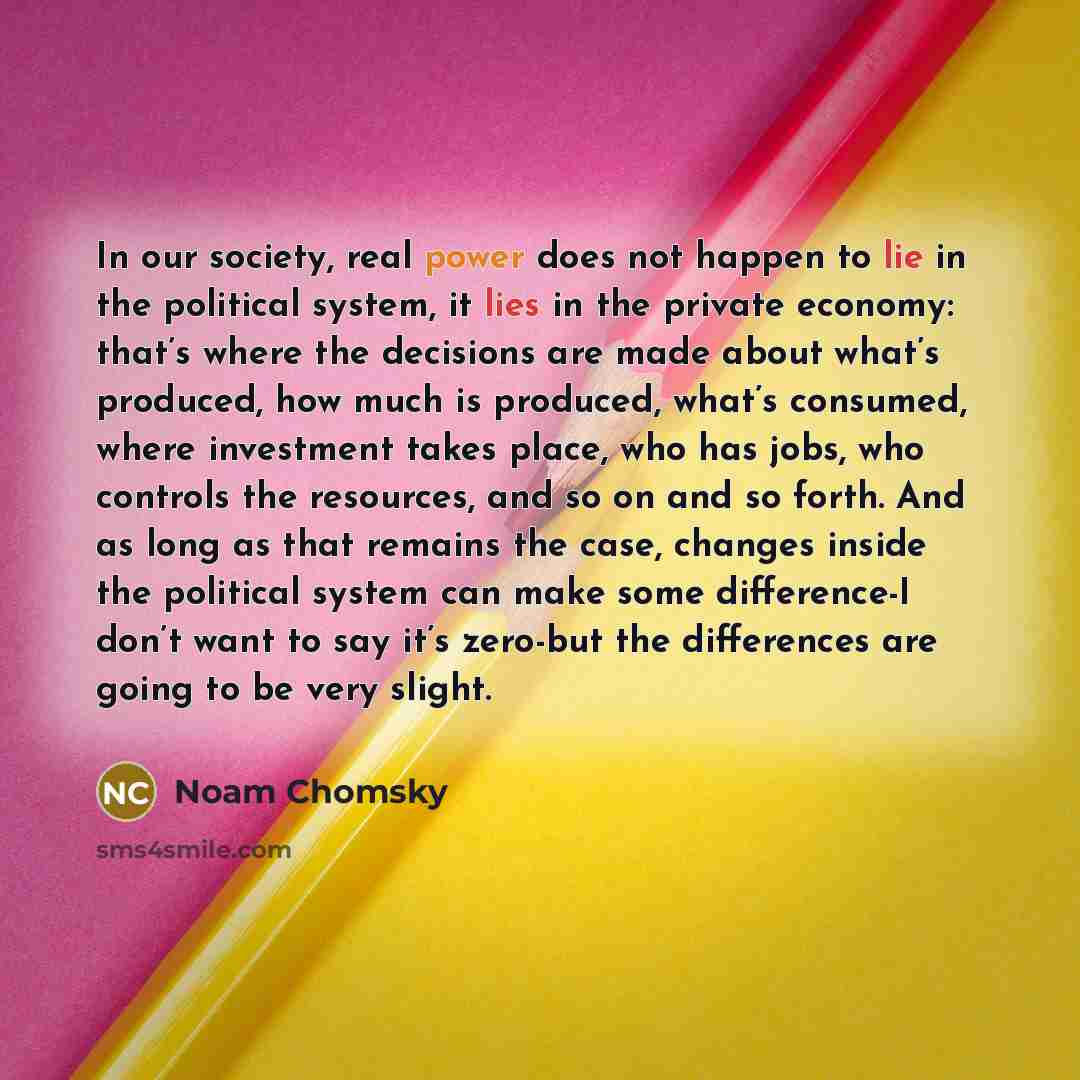 “In our society, real power does not happen to lie in the political system, it lies in the private economy: that’s where the decisions are made about what’s produced, how much is produced, what’s consumed, where investment takes place, who has jobs, who controls the resources, and so on and so…” quote by Noam Chomsky