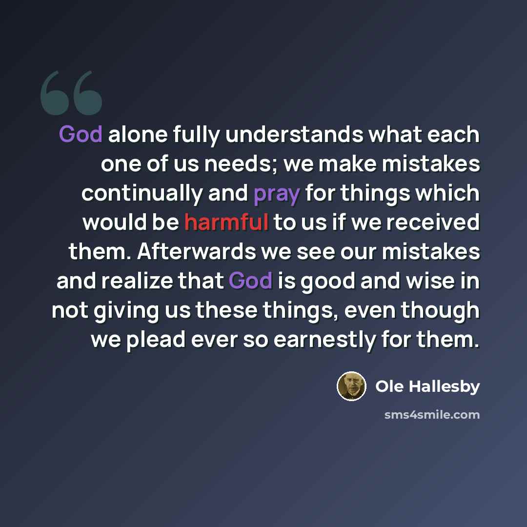 “God alone fully understands what each one of us needs; we make mistakes continually and pray for things which would be harmful to us if we received them. Afterwards we see our mistakes and realize that God is good and wise in not giving us these things, even though we plead ever so earnestly for…” quote by Ole Hallesby