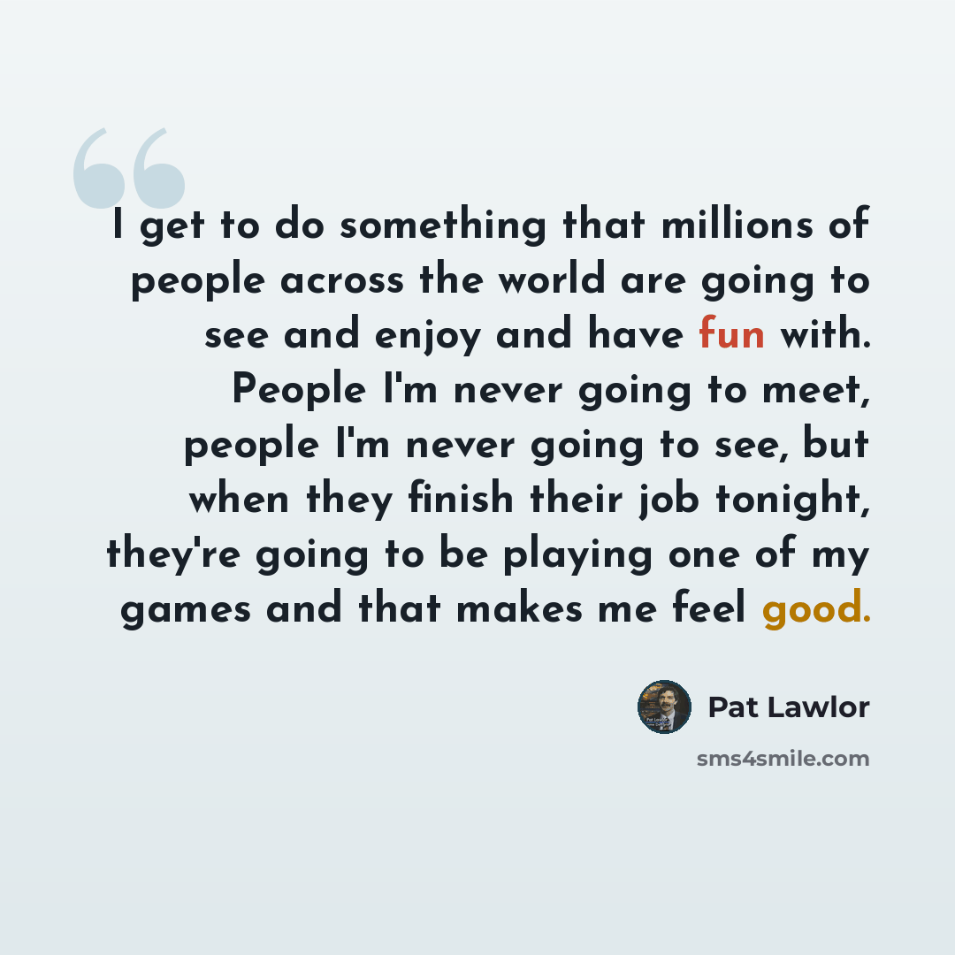“I get to do something that millions of people across the world are going to see and enjoy and have fun with. People I'm never going to meet, people I'm never going to see, but when they finish their job tonight, they're going to be playing one of my games and that makes me feel good.” quote by Pat Lawlor