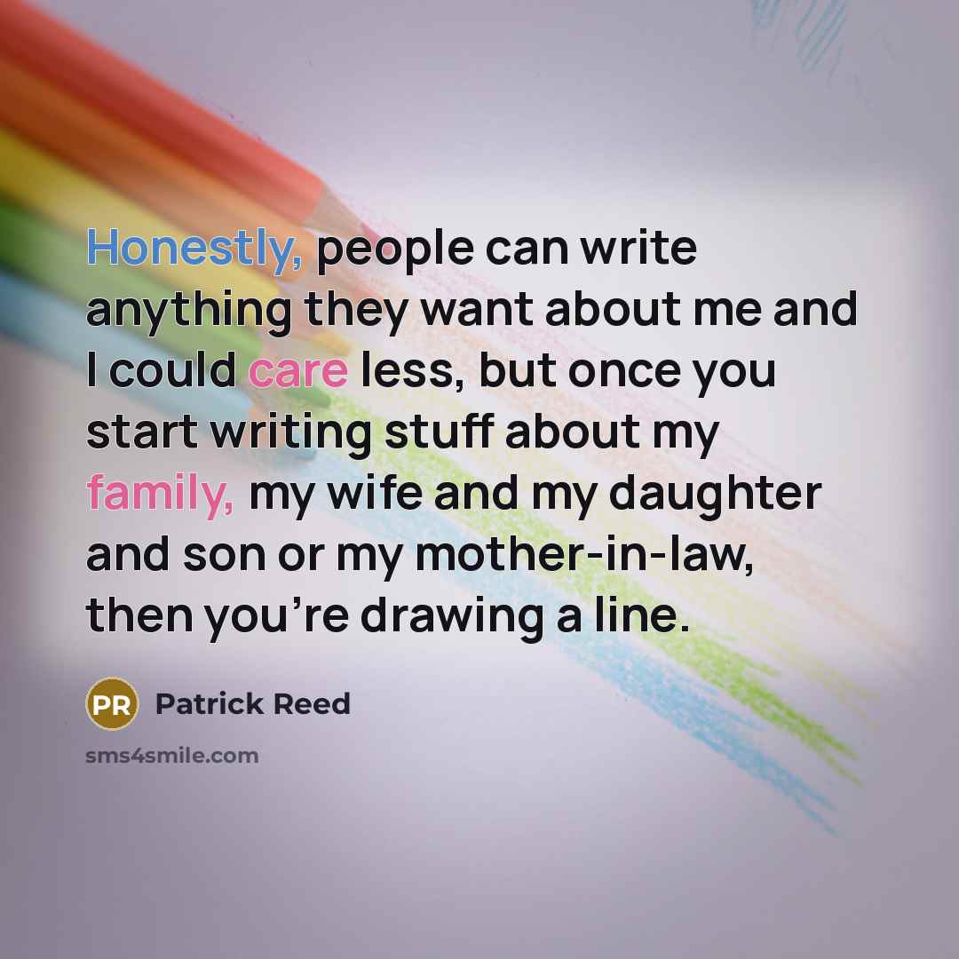 “Honestly, people can write anything they want about me and I could care less, but once you start writing stuff about my family, my wife and my daughter and son or my mother-in-law, then you're drawing a line.” quote by Patrick Reed