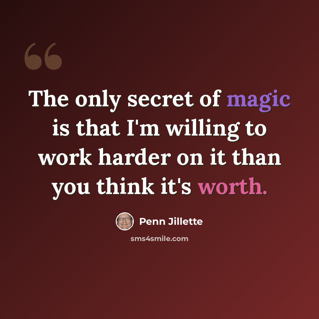 “The only secret of magic is that I'm willing to work harder on it than you think it's worth.” quote by Penn Jillette