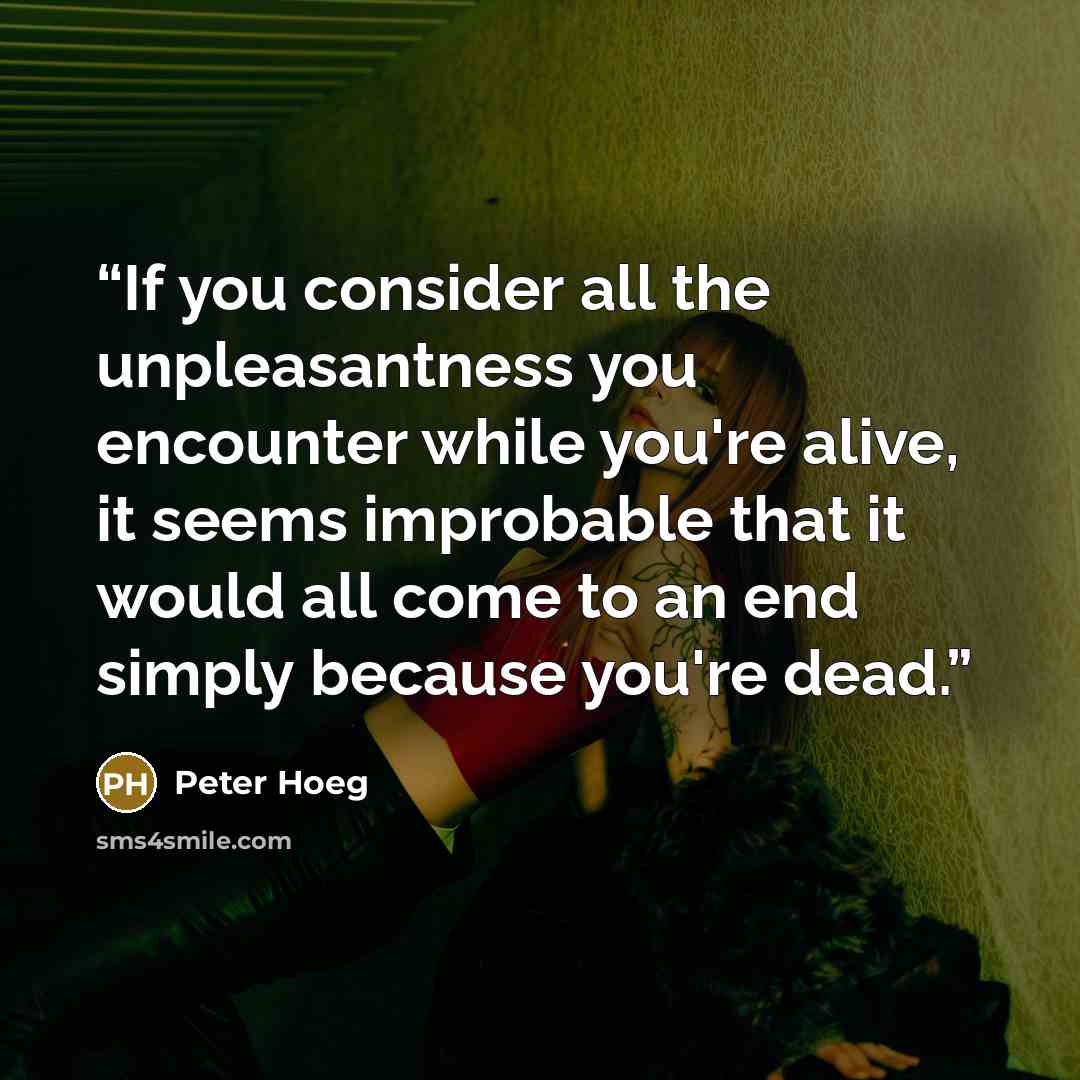 “If you consider all the unpleasantness you encounter while you're alive, it seems improbable that it would all come to an end simply because you're dead.” quote by Peter Hoeg