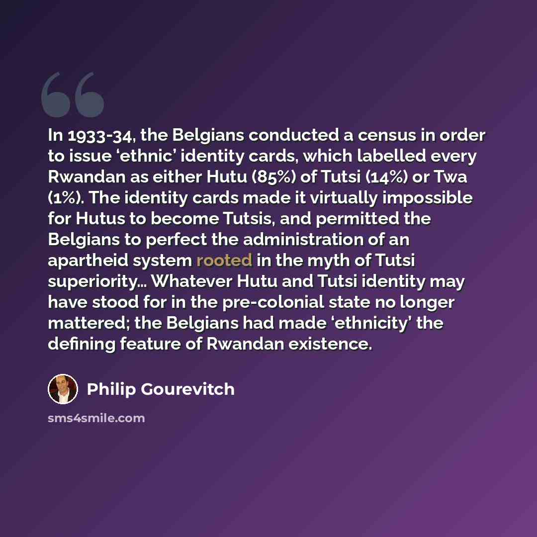 “In 1933-34, the Belgians conducted a census in order to issue ‘ethnic’ identity cards, which labelled every Rwandan as either Hutu (85%) of Tutsi (14%) or Twa (1%). The identity cards made it virtually impossible for Hutus to become Tutsis, and permitted the Belgians to perfect the administration…” quote by Philip Gourevitch
