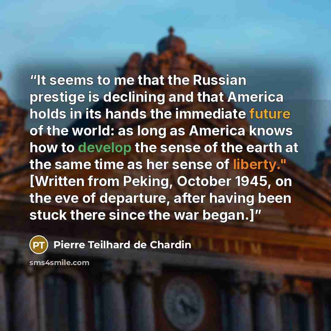 “It seems to me that the Russian prestige is declining and that America holds in its hands the immediate future of the world: as long as America knows how to develop the sense of the earth at the same time as her sense of liberty." [Written from Peking, October 1945, on the eve of departure, after…” quote by Pierre Teilhard de Chardin